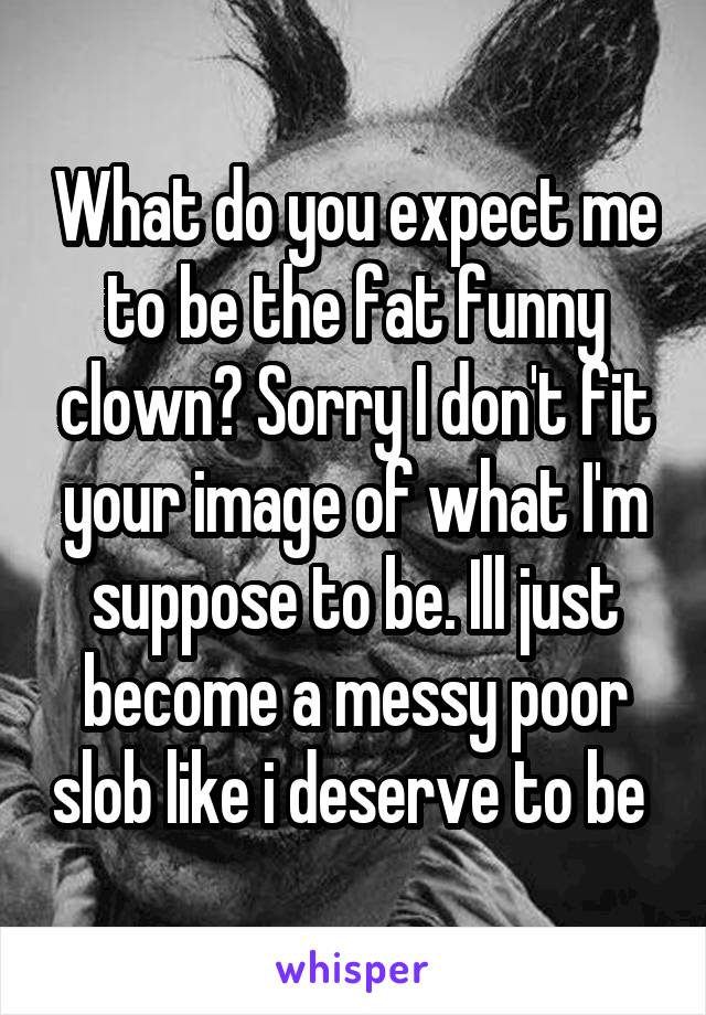 What do you expect me to be the fat funny clown? Sorry I don't fit your image of what I'm suppose to be. Ill just become a messy poor slob like i deserve to be 