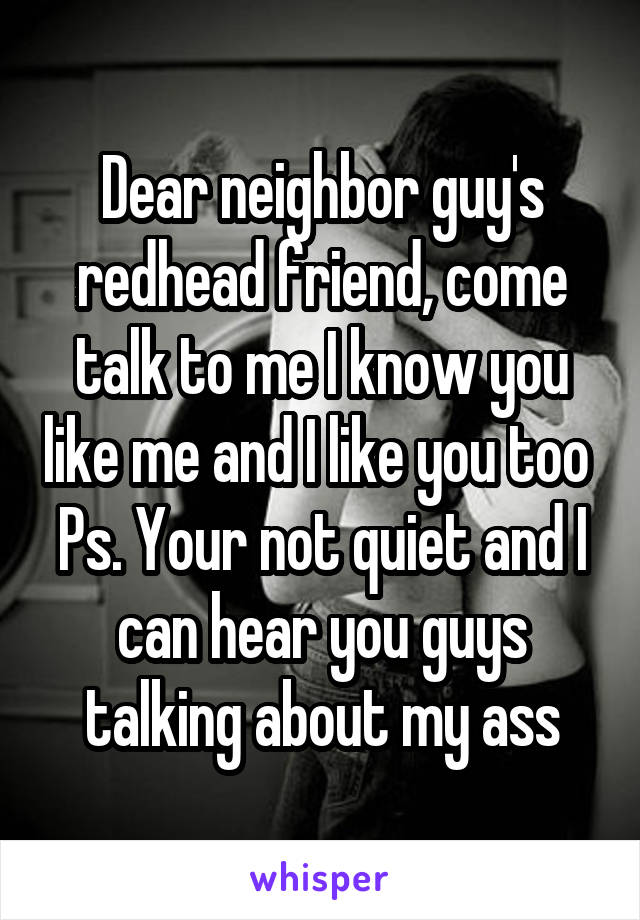 Dear neighbor guy's redhead friend, come talk to me I know you like me and I like you too 
Ps. Your not quiet and I can hear you guys talking about my ass