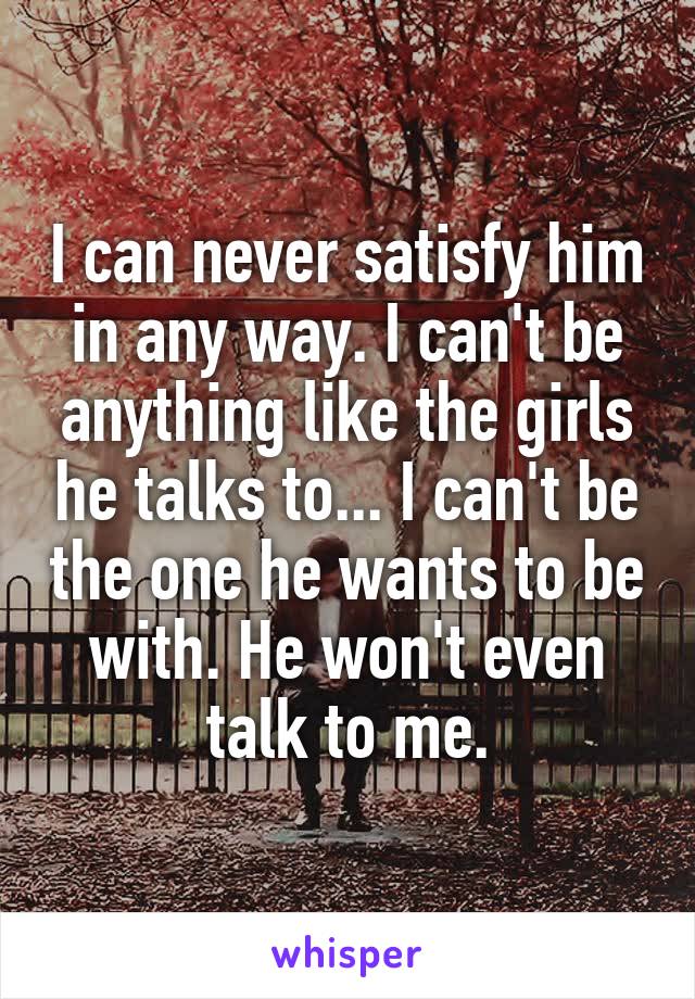 I can never satisfy him in any way. I can't be anything like the girls he talks to... I can't be the one he wants to be with. He won't even talk to me.