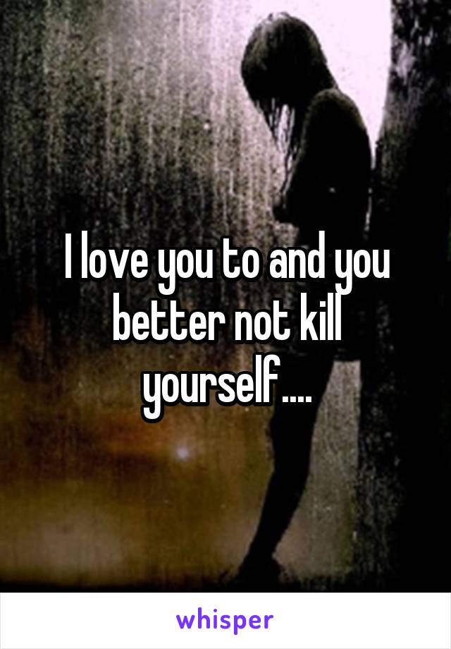 I love you to and you better not kill yourself....