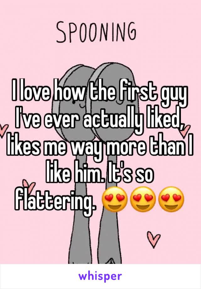 I love how the first guy I've ever actually liked, likes me way more than I like him. It's so flattering. 😍😍😍