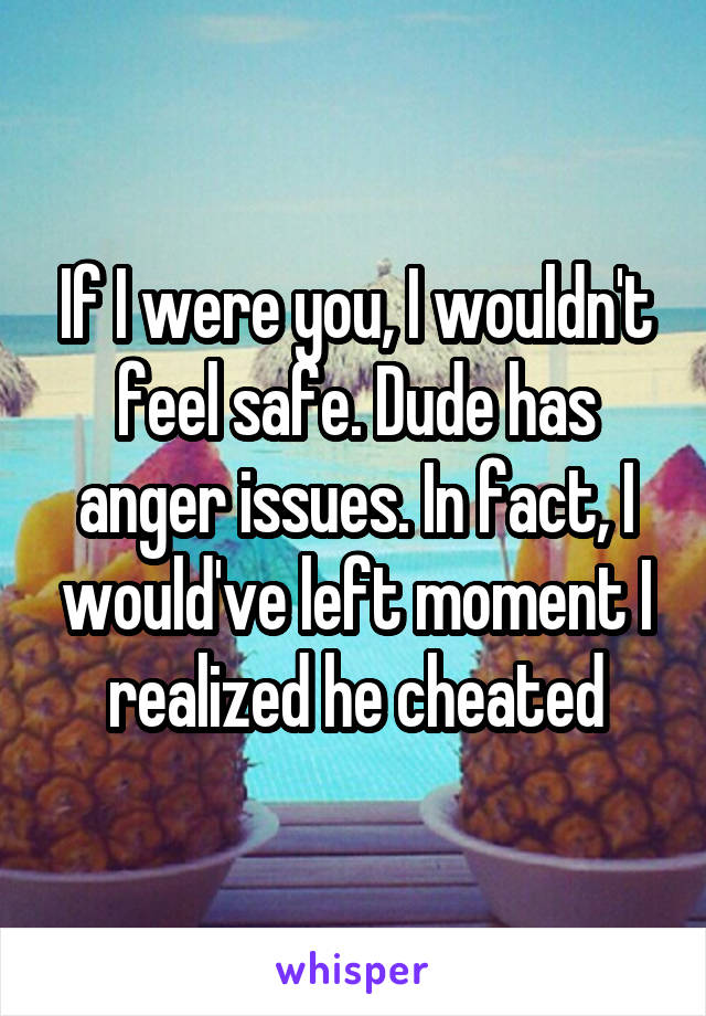 If I were you, I wouldn't feel safe. Dude has anger issues. In fact, I would've left moment I realized he cheated