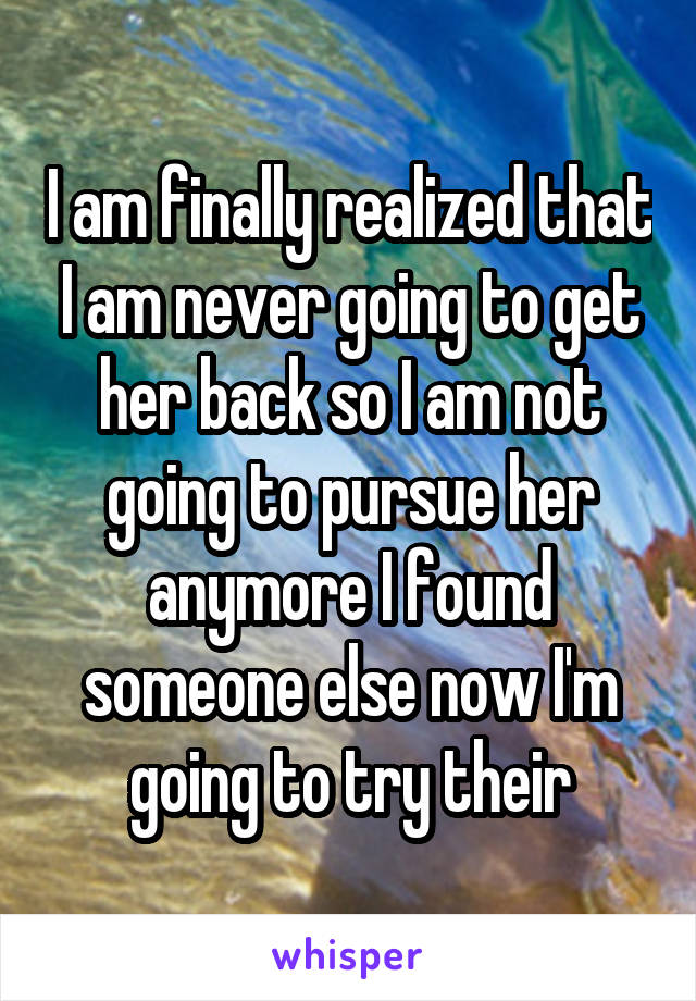 I am finally realized that I am never going to get her back so I am not going to pursue her anymore I found someone else now I'm going to try their