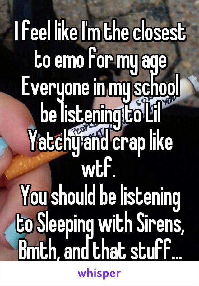 I feel like I'm the closest to emo for my age
Everyone in my school be listening to Lil Yatchy and crap like wtf. 
You should be listening to Sleeping with Sirens, Bmth, and that stuff...