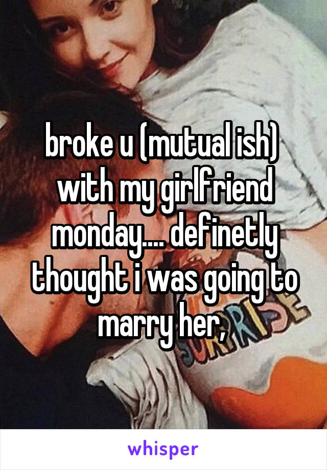 broke u (mutual ish)  with my girlfriend monday.... definetly thought i was going to marry her, 