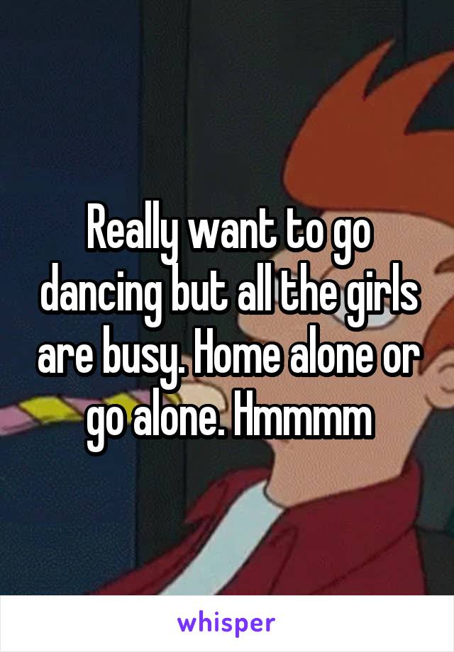 Really want to go dancing but all the girls are busy. Home alone or go alone. Hmmmm