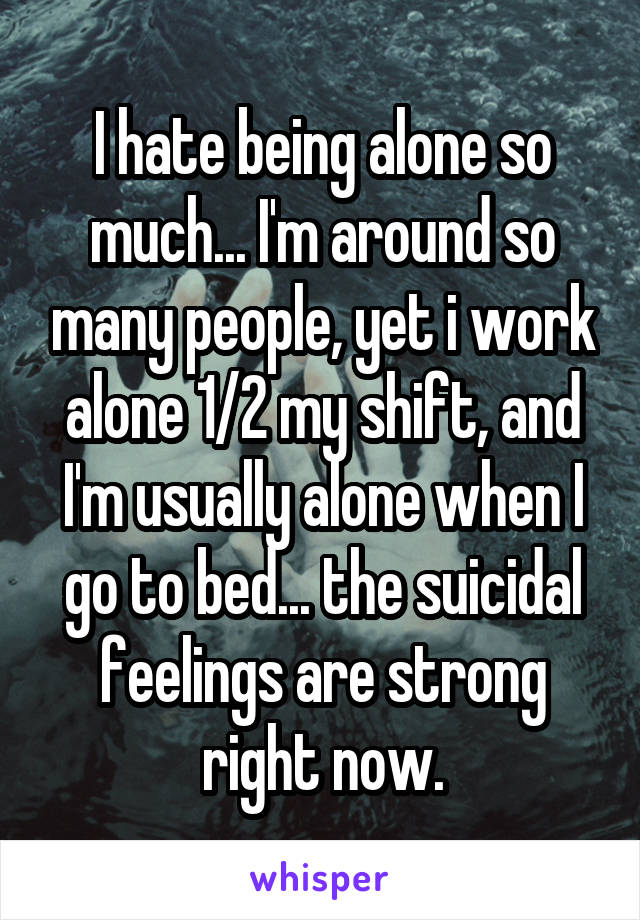 I hate being alone so much... I'm around so many people, yet i work alone 1/2 my shift, and I'm usually alone when I go to bed... the suicidal feelings are strong right now.
