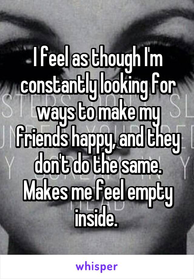 I feel as though I'm constantly looking for ways to make my friends happy, and they don't do the same. Makes me feel empty inside. 