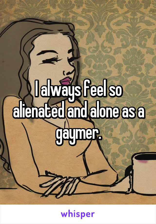 I always feel so alienated and alone as a gaymer.