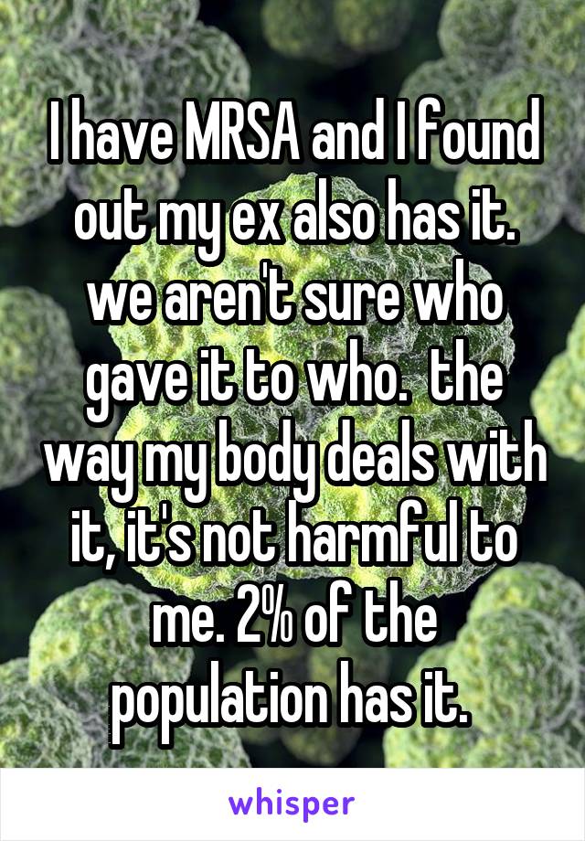 I have MRSA and I found out my ex also has it. we aren't sure who gave it to who.  the way my body deals with it, it's not harmful to me. 2% of the population has it. 
