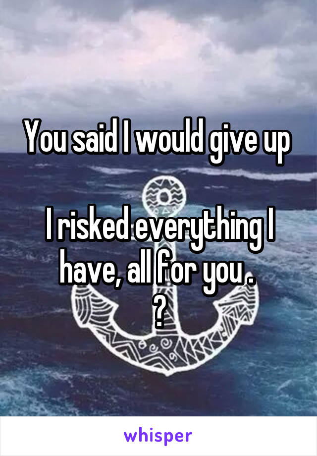 You said I would give up 

I risked everything I have, all for you . 
?