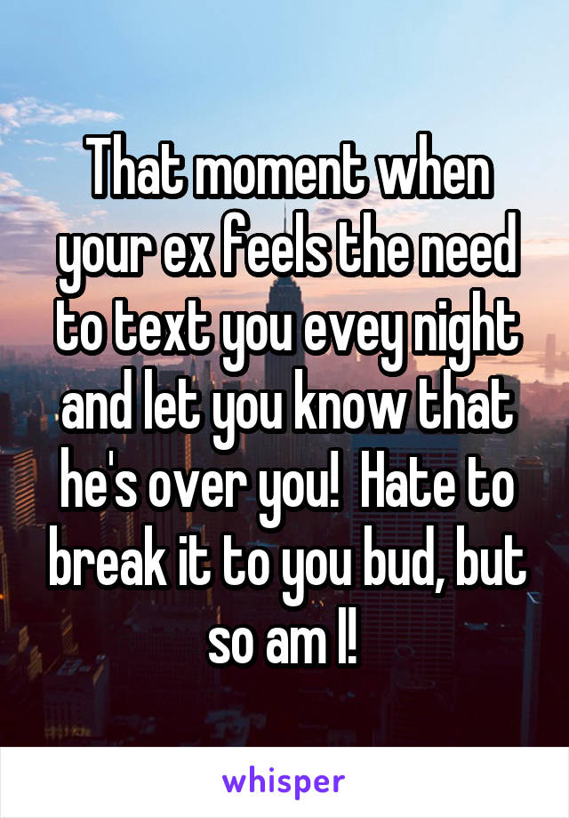 That moment when your ex feels the need to text you evey night and let you know that he's over you!  Hate to break it to you bud, but so am I! 