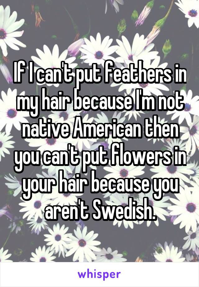 If I can't put feathers in my hair because I'm not native American then you can't put flowers in your hair because you aren't Swedish.