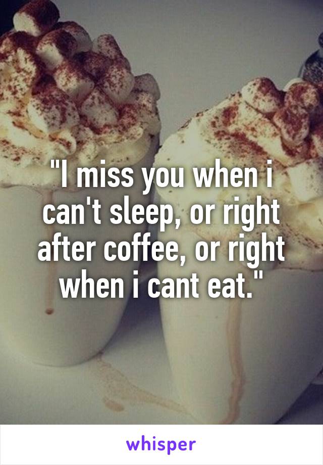 "I miss you when i can't sleep, or right after coffee, or right when i cant eat."