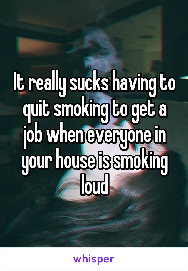 It really sucks having to quit smoking to get a job when everyone in your house is smoking loud