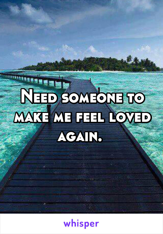 Need someone to make me feel loved again. 