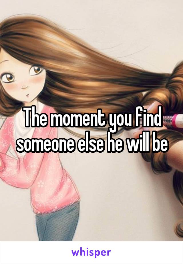 The moment you find someone else he will be