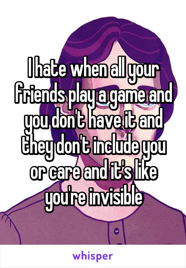 I hate when all your friends play a game and you don't have it and they don't include you or care and it's like you're invisible