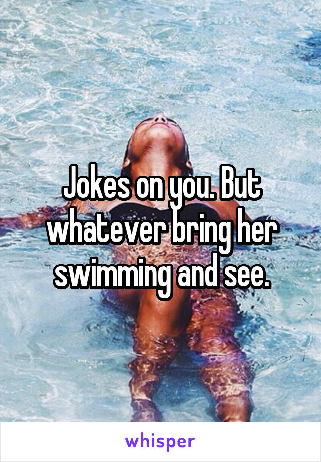 Jokes on you. But whatever bring her swimming and see.