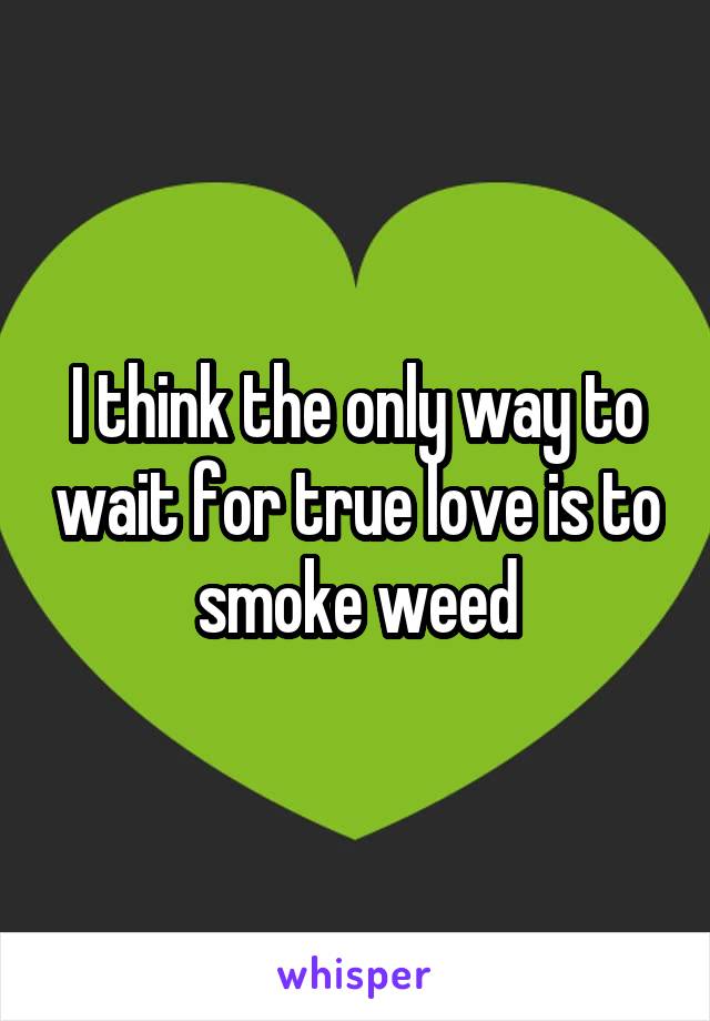 I think the only way to wait for true love is to smoke weed