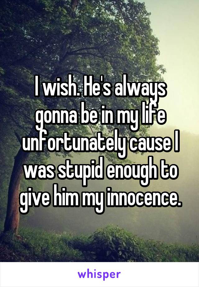I wish. He's always gonna be in my life unfortunately cause I was stupid enough to give him my innocence.