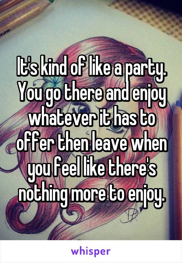It's kind of like a party. You go there and enjoy whatever it has to offer then leave when you feel like there's nothing more to enjoy.