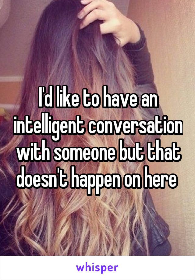 I'd like to have an intelligent conversation with someone but that doesn't happen on here 
