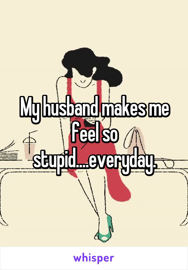 My husband makes me feel so stupid....everyday.
