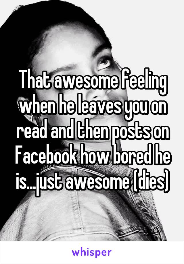 That awesome feeling when he leaves you on read and then posts on Facebook how bored he is...just awesome (dies)