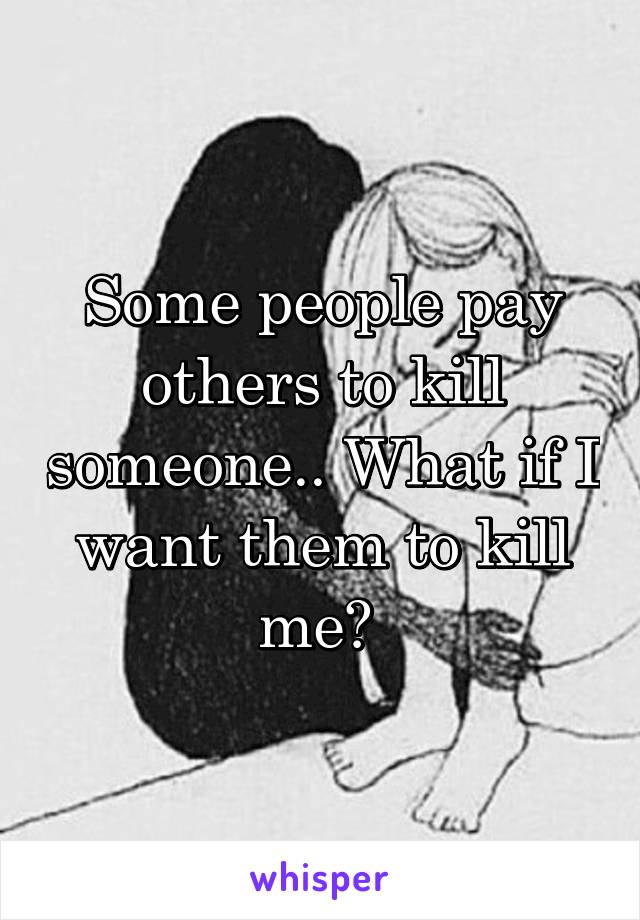 Some people pay others to kill someone.. What if I want them to kill me? 