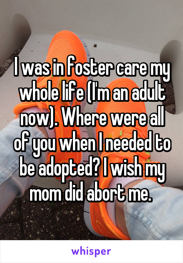 I was in foster care my whole life (I'm an adult now). Where were all of you when I needed to be adopted? I wish my mom did abort me. 