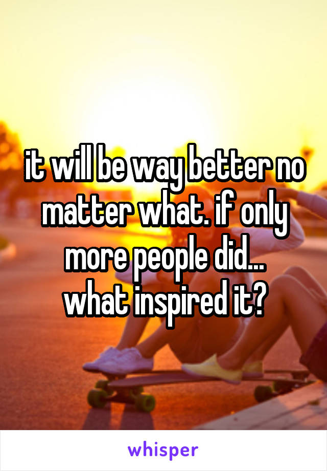 it will be way better no matter what. if only more people did...
what inspired it?