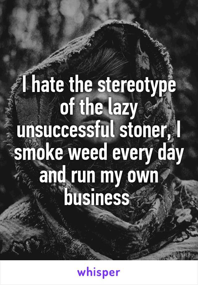 I hate the stereotype of the lazy unsuccessful stoner, I smoke weed every day and run my own business 