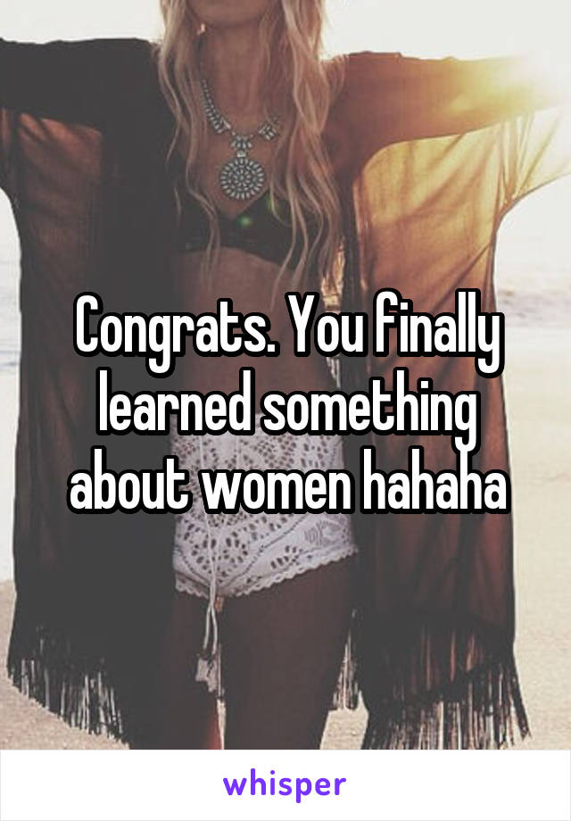 Congrats. You finally learned something about women hahaha