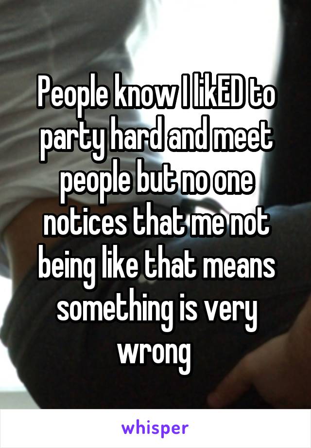 People know I likED to party hard and meet people but no one notices that me not being like that means something is very wrong 