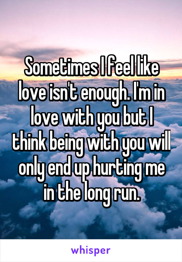 Sometimes I feel like love isn't enough. I'm in love with you but I think being with you will only end up hurting me in the long run.