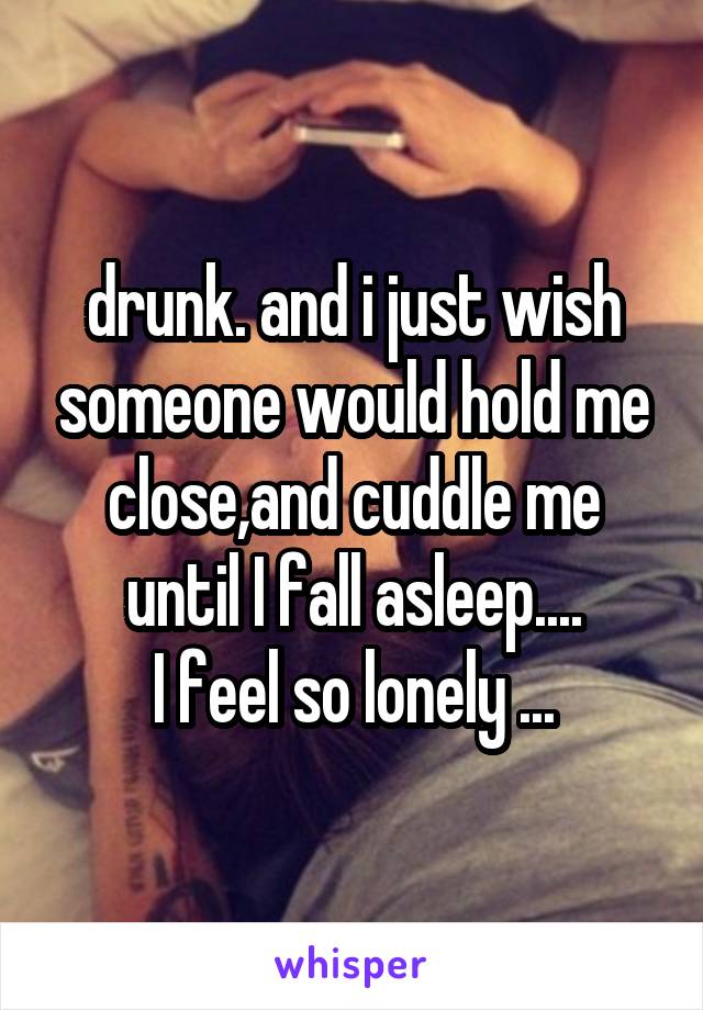 drunk. and i just wish someone would hold me close,and cuddle me until I fall asleep....
I feel so lonely ...