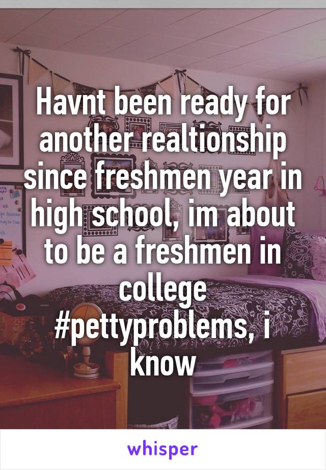 Havnt been ready for another realtionship since freshmen year in high school, im about to be a freshmen in college #pettyproblems, i know