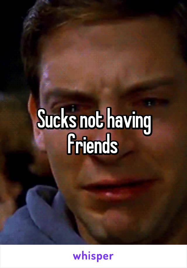 Sucks not having friends 