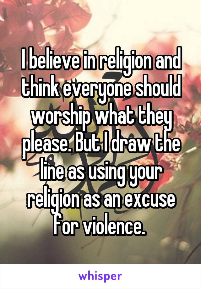 I believe in religion and think everyone should worship what they please. But I draw the line as using your religion as an excuse for violence. 