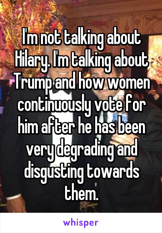 I'm not talking about Hilary. I'm talking about Trump and how women continuously vote for him after he has been very degrading and disgusting towards them.