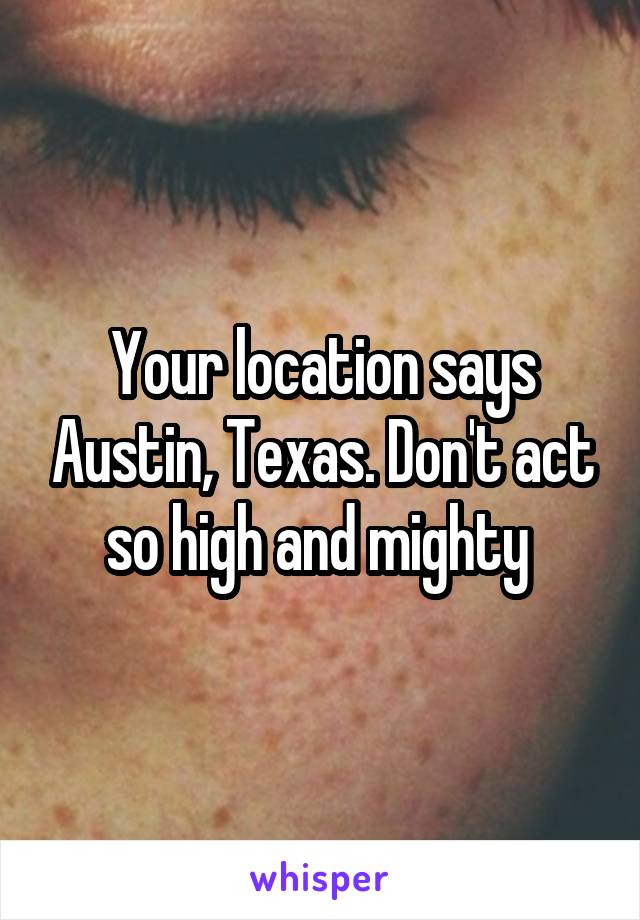 Your location says Austin, Texas. Don't act so high and mighty 