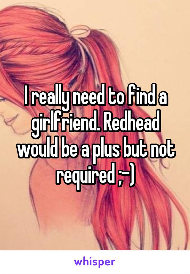 I really need to find a girlfriend. Redhead would be a plus but not required ;-)