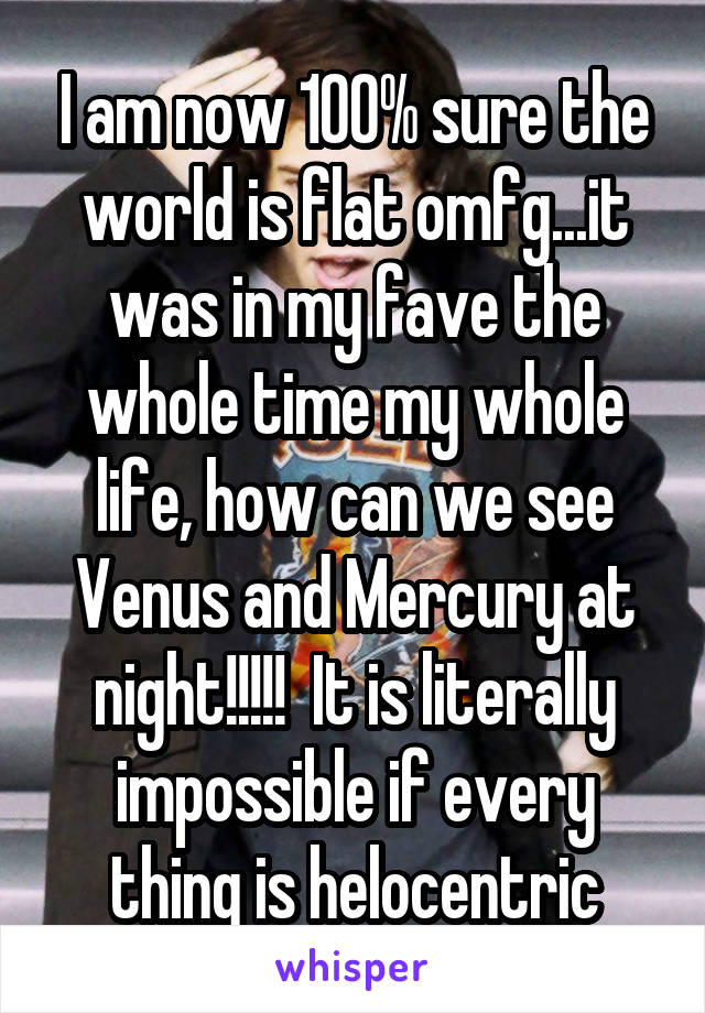 I am now 100% sure the world is flat omfg...it was in my fave the whole time my whole life, how can we see Venus and Mercury at night!!!!!  It is literally impossible if every thing is helocentric