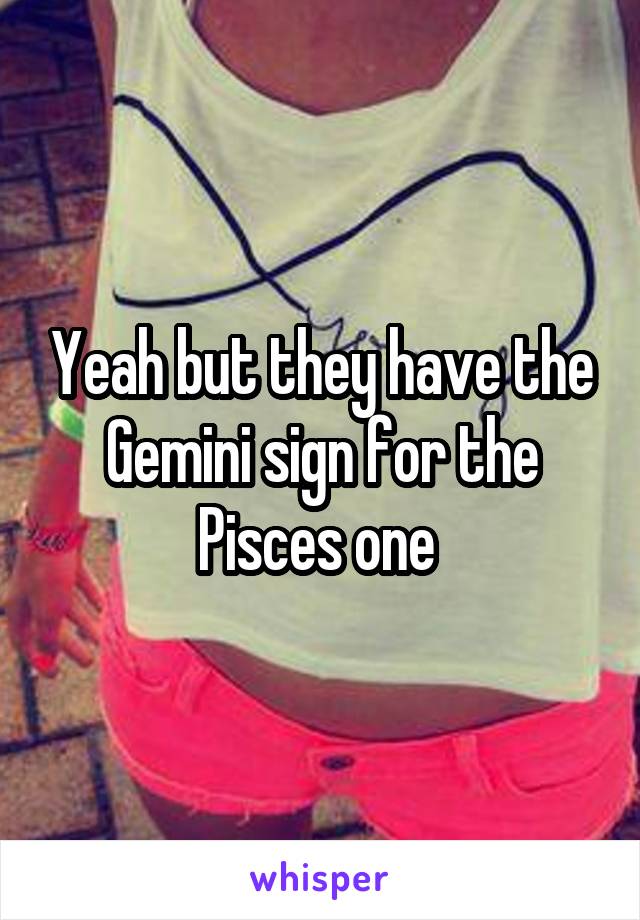 Yeah but they have the Gemini sign for the Pisces one 