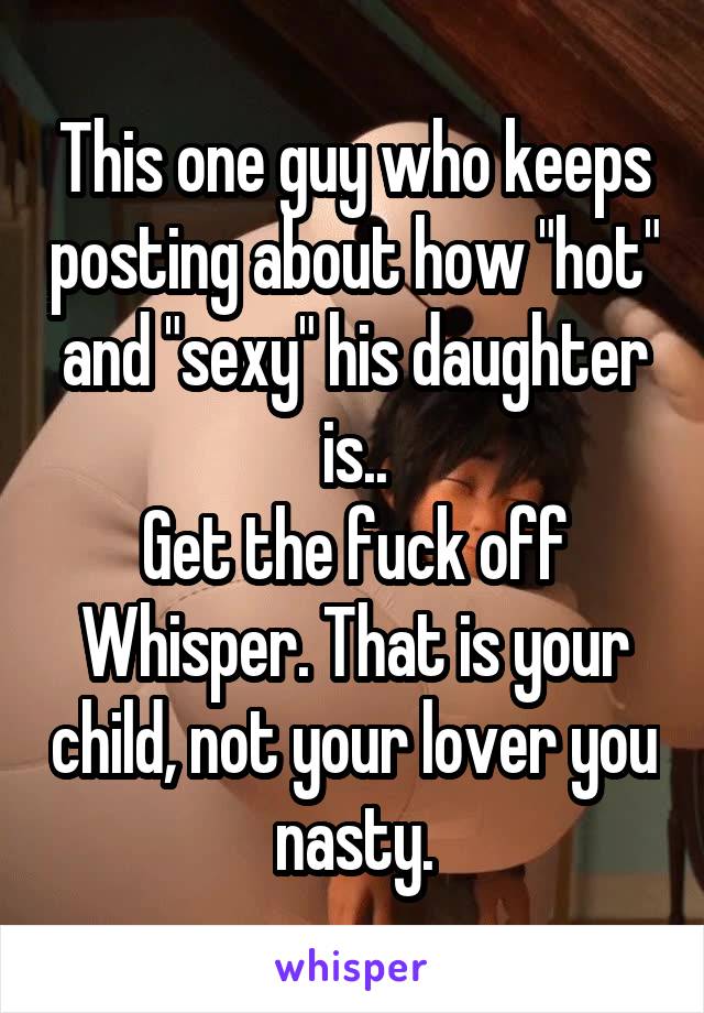 This one guy who keeps posting about how "hot" and "sexy" his daughter is..
Get the fuck off Whisper. That is your child, not your lover you nasty.