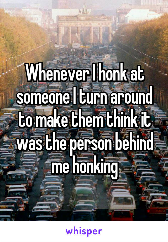 Whenever I honk at someone I turn around to make them think it was the person behind me honking