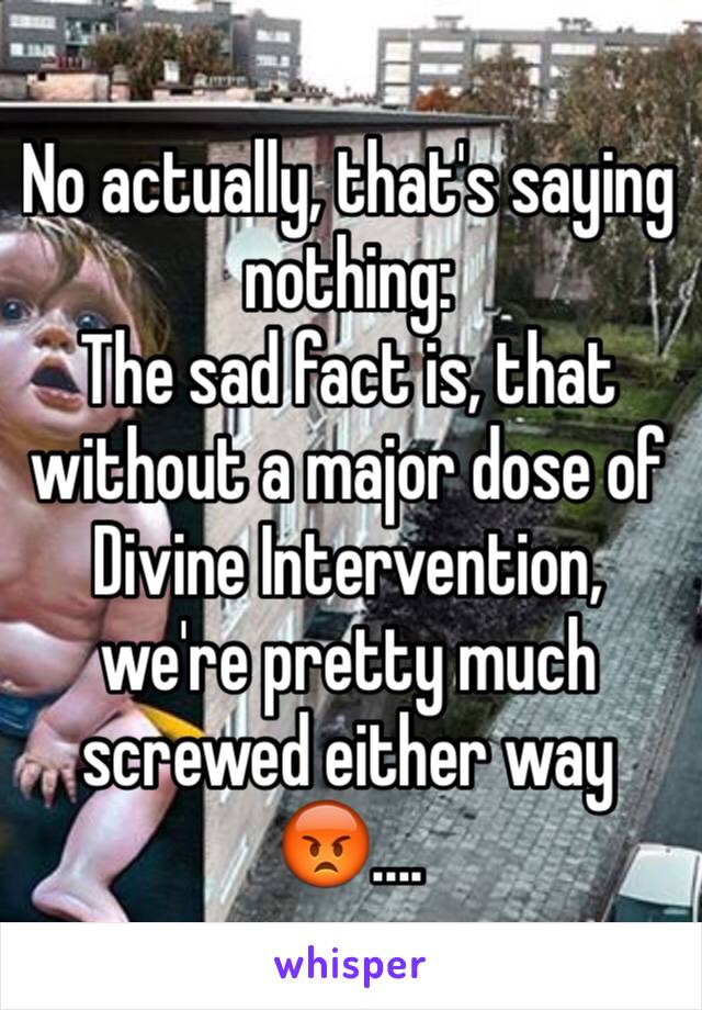 No actually, that's saying nothing:
The sad fact is, that without a major dose of Divine Intervention, we're pretty much screwed either way 😡....
