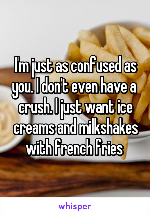 I'm just as confused as you. I don't even have a  crush. I just want ice creams and milkshakes with french fries 