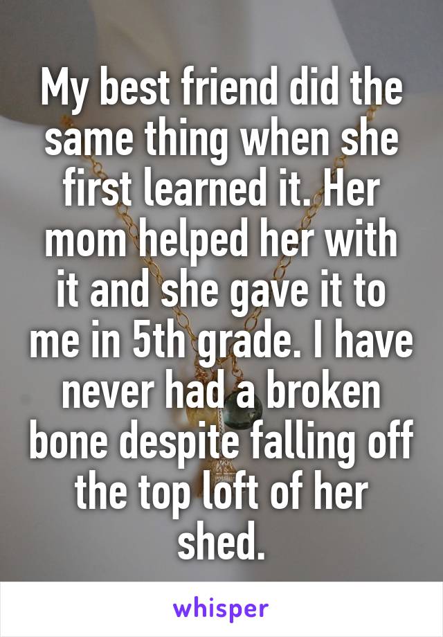 My best friend did the same thing when she first learned it. Her mom helped her with it and she gave it to me in 5th grade. I have never had a broken bone despite falling off the top loft of her shed.